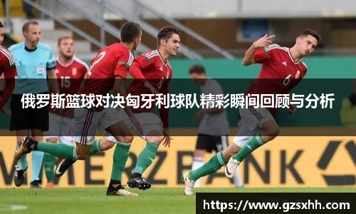 俄罗斯篮球对决匈牙利球队精彩瞬间回顾与分析