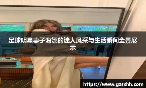 足球明星妻子海娜的迷人风采与生活瞬间全景展示