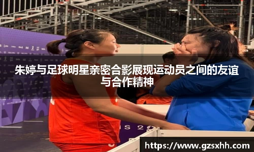 朱婷与足球明星亲密合影展现运动员之间的友谊与合作精神